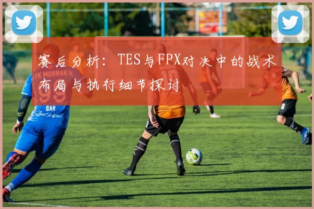 赛后分析:TES与FPX对决中的战术布局与执行细节探讨
