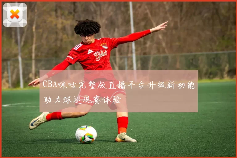 CBA咪咕完整版直播平台升级新功能助力球迷观赛体验