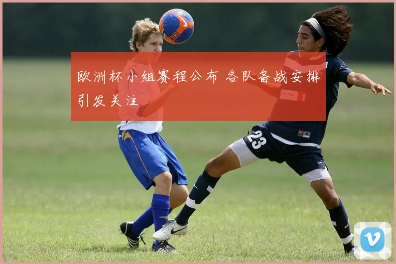 欧洲杯小组赛程公布 各队备战安排引发关注