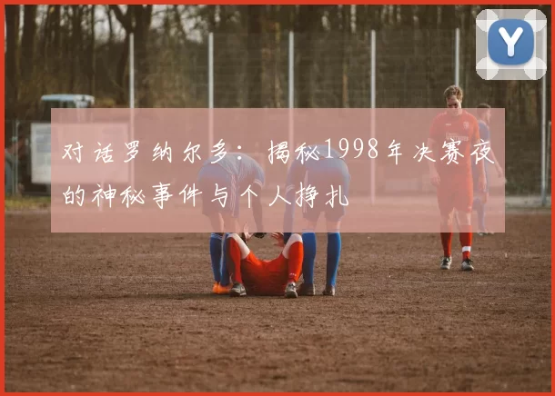对话罗纳尔多：揭秘1998年决赛夜的神秘事件与个人挣扎